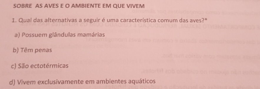 SOBRE AS AVES E O AMBIENTE EM QUE VIVEM
1. Qual das alternativas a seguir é uma característica comum das aves?*
a) Possuem glândulas mamárias
b) Têm penas
c) São ectotérmicas
d) Vivem exclusivamente em ambientes aquáticos