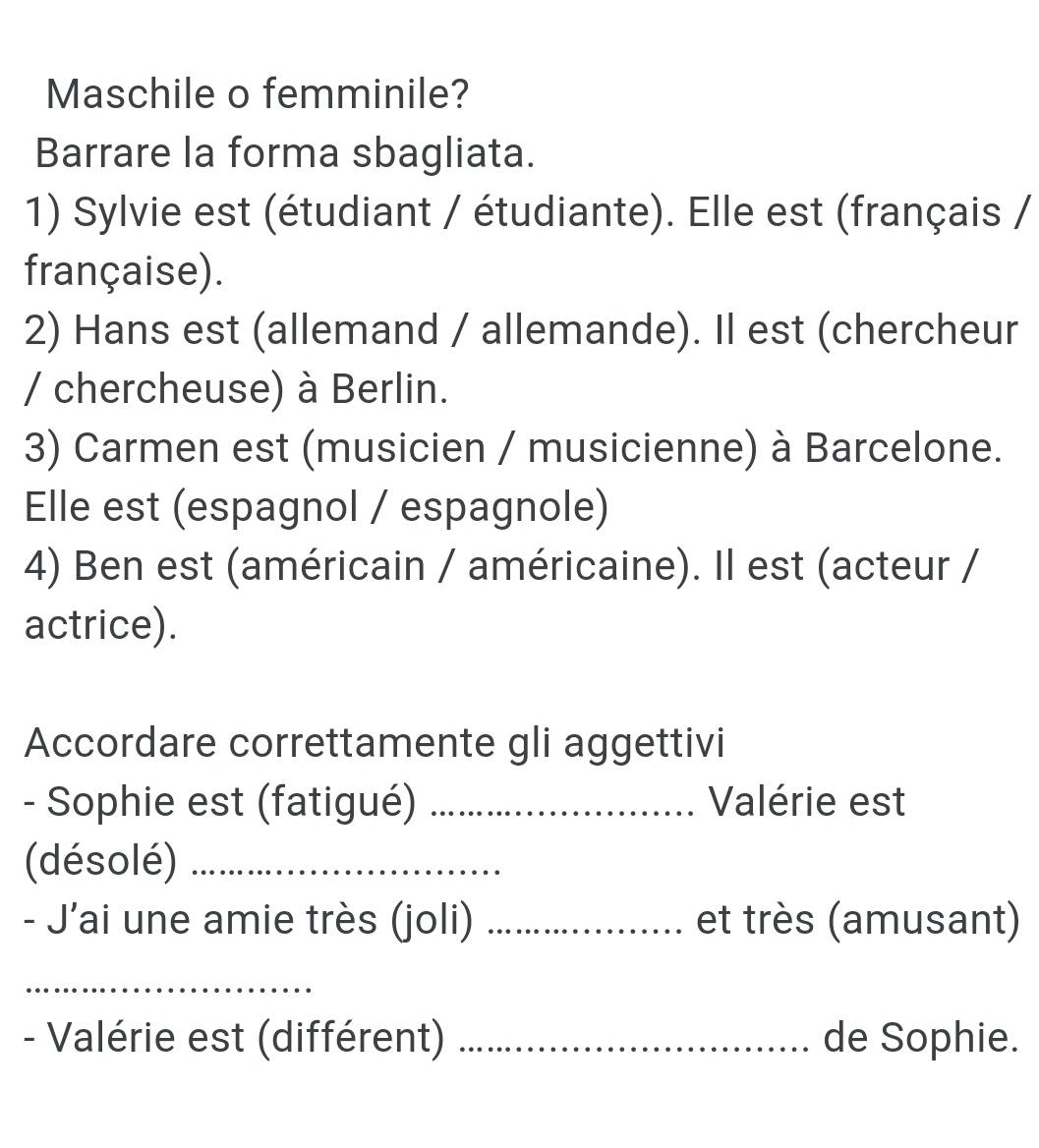 Maschile o femminile? 
Barrare la forma sbagliata. 
1) Sylvie est (étudiant / étudiante). Elle est (français / 
française). 
2) Hans est (allemand / allemande). Il est (chercheur 
/ chercheuse) à Berlin. 
3) Carmen est (musicien / musicienne) à Barcelone. 
Elle est (espagnol / espagnole) 
4) Ben est (américain / américaine). Il est (acteur / 
actrice). 
Accordare correttamente gli aggettivi 
- Sophie est (fatigué) _Valérie est 
(désolé)_ 
- J’ai une amie très (joli) _et très (amusant) 
_ 
- Valérie est (différent) _de Sophie.