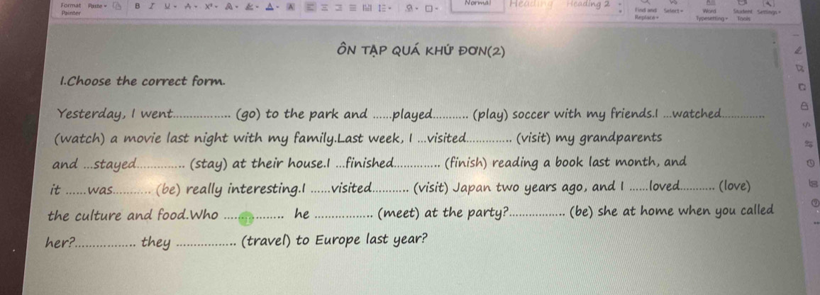 Format Pass B I 
Painter 9- □ - ead Hcading 2 
Word 
Find and eplace + Typesetting - Tools Student Settings= 
Ôn TẠp qUá khý đơn(2) 
1.Choose the correct form. 
Yesterday, I went._ ..... (go) to the park and ......played............ (play) soccer with my friends.I ...watched 
(watch) a movie last night with my family.Last week, I ...visited................ (visit) my grandparents 
9 
and ...stayed._ (stay) at their house.I ...finished.._ .............. (finish) reading a book last month, and 
it ... . was. .. (be) really interesting.I ......visited........... (visit) Japan two years ago, and I ......loved............ (love) Is 
the culture and food.Who _he _(meet) at the party?_ (be) she at home when you called 
her?_ they _(travel) to Europe last year?