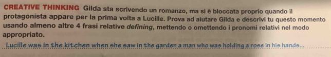 CREATIVE THINKING Gilda sta scrivendo un romanzo, ma si è bloccata proprio quando il 
protagonista appare per la prima volta a Lucille. Prova ad aiutare Gilda e descrivi tu questo momento 
usando almeno altre 4 frasi relative defining, mettendo o omettendo i pronomi relativi nel modo 
appropriato. 
Lucille was in the kitchen when she saw in the garden a man who was holding a rose in his hands..