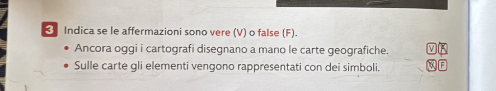 ❸ Indica se le affermazioni sono vere (V) o false (F). 
Ancora oggi i cartografi disegnano a mano le carte geografiche. V 
Sulle carte gli elementi vengono rappresentati con dei simboli. 
F