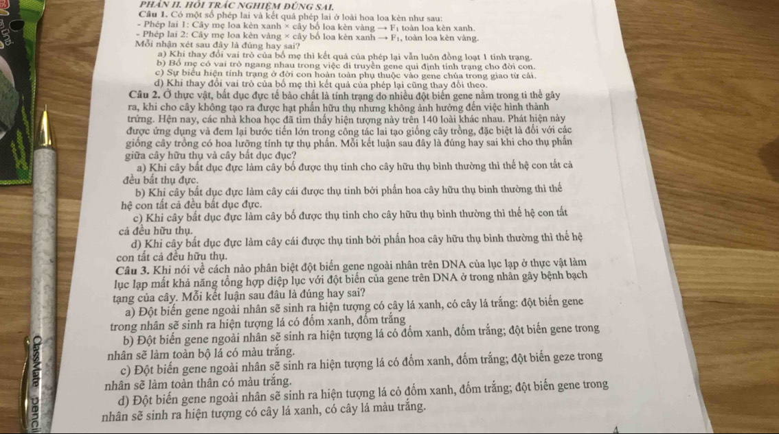 PHÂN II. HÔI TRÁC NGHIỆM ĐÚNG SAI.
Câu 1. Có một số phép lai và kết quả phép lai ở loài hoa loa kèn như sau:
- Phép lai 1: Cây mẹ loa kèn xanh × cây bố loa kèn vàng → Fị toàn loa kèn xanh.
- Phép lai 2: Cây mẹ loa kèn vàng × cây bố loa kèn xanh → F₁, toàn loa kèn vàng.
Mỗi nhận xét sau đây là đúng hay sai?
a) Khi thay đổi vai trò của bố mẹ thì kết quả của phép lại vẫn luôn đồng loạt 1 tinh trạng.
b) Bố mẹ có vai trò ngang nhau trong việc di truyền gene qui định tính trạng cho đời con.
c) Sự biểu hiện tính trạng ở đời con hoàn toàn phụ thuộc vào gene chúa trong giao từ cái.
d) Khi thay đổi vai trò của bố mẹ thì kết quả của phép lại cũng thay đổi theo.
Câu 2. Ở thực vật, bắt dục đực tế bảo chất là tính trạng do nhiều đột biển gene nằm trong ti thể gây
ra, khi cho cây không tạo ra được hạt phẩn hữu thụ nhưng không ảnh hưởng đến việc hình thành
trứng. Hện nay, các nhà khoa học đã tìm thấy hiện tượng này trên 140 loài khác nhau. Phát hiện này
được ứng dụng và đem lại bước tiến lớn trong công tác lai tạo giống cây trồng, đặc biệt là đối với các
giống cây trồng có hoa lưỡng tính tự thụ phần. Mỗi kết luận sau đây là đúng hay sai khi cho thụ phần
giữa cây hữu thụ và cây bắt dục đục?
a) Khi cây bất dục đực làm cây bố được thụ tinh cho cây hữu thụ bình thường thì thế hệ con tất cả
đều bất thụ đực.
b) Khi cây bất dục đực làm cây cái được thụ tinh bởi phần hoa cây hữu thụ binh thường thì thế
hệ con tất cả đều bất dục đực.
c) Khi cây bất dục đực làm cây bố được thụ tinh cho cây hữu thụ bình thường thì thế hệ con tất
cả đều hữu thụ.
d) Khi cây bất dục đực làm cây cái được thụ tinh bởi phấn hoa cây hữu thụ bình thường thì thể hệ
con tất cả đều hữu thụ.
Câu 3. Khi nói về cách nào phân biệt đột biển gene ngoài nhân trên DNA của lục lạp ở thực vật làm
lục lạp mất khả năng tổng hợp diệp lục với đột biến của gene trên DNA ở trong nhân gây bệnh bạch
tạng của cây. Mỗi kết luận sau đâu là đúng hay sai?
a) Đột biến gene ngoài nhân sẽ sinh ra hiện tượng có cây lá xanh, có cây lá trắng: đột biển gene
trong nhân sẽ sinh ra hiện tượng lá có đốm xanh, đốm trắng
b) Đột biến gene ngoài nhân sẽ sinh ra hiện tượng lá có đốm xanh, đốm trắng; đột biến gene trong
nhân sẽ làm toàn bộ lá có màu trắng.
c) Đột biến gene ngoài nhân sẽ sinh ra hiện tượng lá có đốm xanh, đốm trắng; đột biến geze trong
nhân sẽ làm toàn thân có màu trắng.
d) Đột biến gene ngoài nhân sẽ sinh ra hiện tượng lá cỏ đốm xanh, đốm trắng; đột biến gene trong
nhân sẽ sinh ra hiện tượng có cây lá xanh, có cây lá màu trắng.