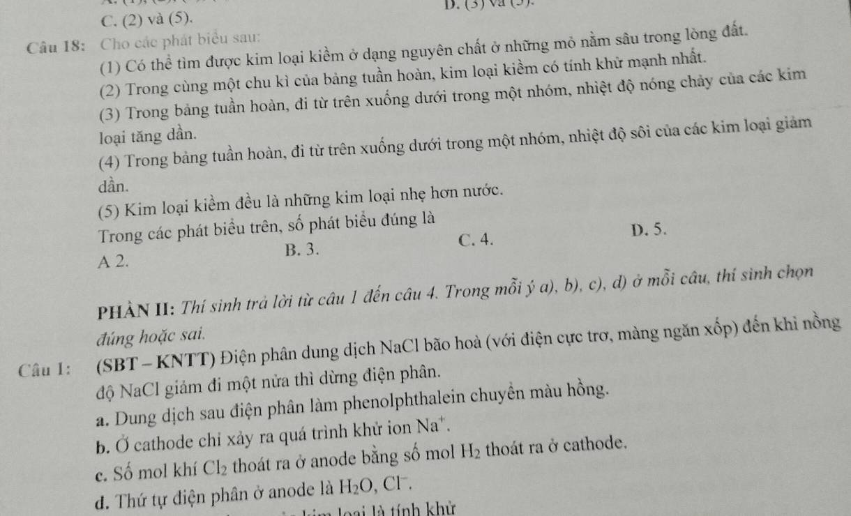 (3)va (5).
C. (2) và (5).
Câu 18: Cho các phát biểu sau:
(1) Có thể tìm được kim loại kiềm ở dạng nguyên chất ở những mỏ nằm sâu trong lòng đất.
(2) Trong cùng một chu kì của bảng tuần hoàn, kim loại kiềm có tính khữ mạnh nhất.
(3) Trong bảng tuần hoàn, đi từ trên xuống dưới trong một nhóm, nhiệt độ nóng chảy của các kim
loại tăng dần.
(4) Trong bảng tuần hoàn, đi từ trên xuống dưới trong một nhóm, nhiệt độ sôi của các kim loại giảm
dần.
(5) Kim loại kiểm đều là những kim loại nhẹ hơn nước.
Trong các phát biểu trên, số phát biểu đúng là
D. 5.
B. 3. C. 4.
A 2.
PHÀN II: Thí sinh trả lời từ câu 1 đến câu 4. Trong mỗi ý a), b), c), d) ở mỗi câu, thí sinh chọn
đúng hoặc sai.
Câu 1: (SBT - KNTT) Điện phân dung dịch NaCl bão hoà (với điện cực trơ, màng ngăn xốp) đến khi nồng
độ NaCl giảm đi một nửa thì dừng điện phân.
a. Dung dịch sau điện phân làm phenolphthalein chuyền màu hồng.
b. Ở cathode chỉ xảy ra quá trình khử ion Na*.
c. Số mol khí Cl_2 thoát ra ở anode bằng số mol H_2 thoát ra ở cathode.
d. Thứ tự điện phân ở anode là H_2O , Cl .
oai là tính khử