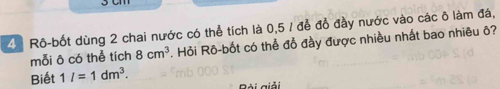 3cm
4 Rô-bốt dùng 2 chai nước có thể tích là 0,5 1 để đồ đầy nước vào các ô làm đá, 
mỗi ô có thể tích 8cm^3. Hỏi Rô-bốt có thể đổ đầy được nhiều nhất bao nhiêu ô? 
Biết 1l=1dm^3. 
Bài giải