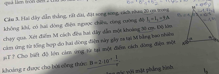 quả làm tròn đến 2 th 
Câu 3. Hai dây dẫn thẳng, rất dài, đặt song song, cách nhau 20 cm trong 
không khí, có hai dòng điện ngược chiều, cùng cường độ I_1=I_2=9A
chạy qua. Xét điểm M cách đều hai dây dẫn một khoảng 30 cm. Độ lớn 
cảm ứng từ tổng hợp do hai dòng điện này gây ra tại M bằng bao nhiêu
μT ? Cho biết độ lớn cảm ứng từ tại một điểm cách dòng điện một 
khoảng r được cho bởi công thức: B=2· 10^(-7)·  I/r . 
Ông góc với mặt phẳng hình