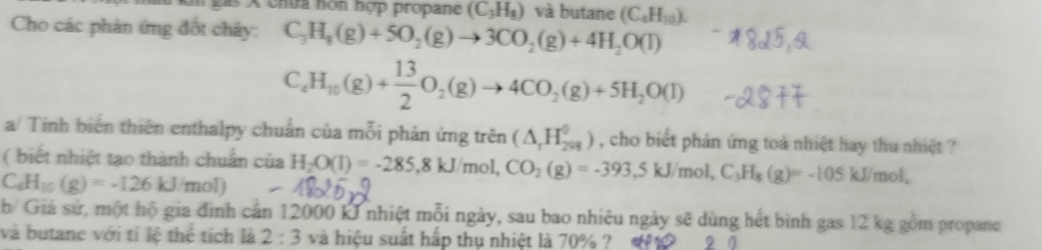 A chtra nón hợp propane (C_3H_8) và butane (C_4H_10). 
Cho các phản ứng đốt cháy: C_3H_8(g)+5O_2(g)to 3CO_2(g)+4H_2O(l)
C_4H_10(g)+ 13/2 O_2(g)to 4CO_2(g)+5H_2O(l)
a/ Tính biến thiên enthalpy chuẩn của mỗi phản ứng trên (△ _rH_(298)^0) , cho biết phản ứng toà nhiệt hay thu nhiệt ? 
( biết nhiệt tạo thành chuẩn
C_4H_10(g)=-126kJ/mol) ciaH_2O(l)=-285, 8kJ/mol, CO_2(g)=-393, 5kJ/mol, C_3H_8(g)=-105 kJ mol
b/ Giá sử, một hộ gia đình cần 12000 kJ nhiệt mỗi ngày, sau bao nhiêu ngày sẽ dùng hết bình gas 12 kg gồm propane 
và butane với tỉ lệ thể tích là 2:3 và hiệu suất hắp thụ nhiệt là 70% ? 9