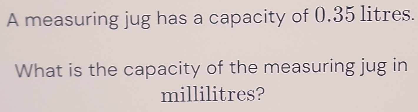 A measuring jug has a capacity of 0.35 litres. 
What is the capacity of the measuring jug in
millilitres?