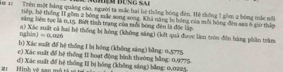 nghiệm đưng sai 
iu 1: Trên một bảng quảng cáo, người ta mắc hai hệ thống bóng đèn. Hệ thống ! gồm 2 bóng mắc nối 
tiếp, hệ thống II gồm 2 bóng mắc song song. Khả năng bị hỏng của mỗi bóng đèn sau 6 giờ thấp 
sáng liên tục là 0,15. Biết tình trạng của mỗi bóng đèn là độc lập. 
a) Xác suất cả hai hệ thống bị hỏng (không sáng) (kết quả được làm tròn đến hàng phần trăm 
nghìn) approx 0,026
b) Xác suất để hệ thống I bị hỏng (không sáng) bằng: 0,5775 - 
c) Xác suất để hệ thống II hoạt động bình thường bằng: 0,9775 - 
d) Xác suất đế hệ thống II bị hỏng (không sáng) bằng: 0,0225. 
2: Hình vẽ sau mô tả vị