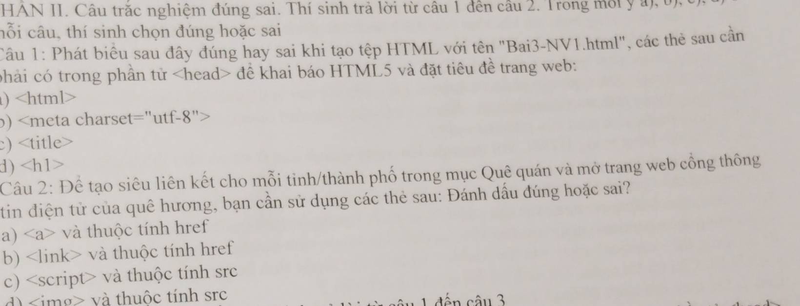 HAN II. Câu trăc nghiệm đúng sai. Thí sinh trả lời từ câu 1 đên câu 2. Trong môi y a), b),c
hỗi câu, thí sinh chọn đúng hoặc sai
Câu 1: Phát biểu sau đây đúng hay sai khi tạo tệp HTML với tên "Bai3-NV1.html", các thẻ sau cần
phải có trong phần tử để khai báo HTML5 và đặt tiêu đề trang web:
)
b)
)
d)
Câu 2: Để tạo siêu liên kết cho mỗi tinh/thành phố trong mục Quê quán và mở trang web công thông
tin điện tử của quê hương, bạn cần sử dụng các thẻ sau: Đánh dầu đúng hoặc sai?
a) và thuộc tính href
b) và thuộc tính href
c) và thuộc tính src
<option>d) <img> và thuộc tính src
ến câu 3