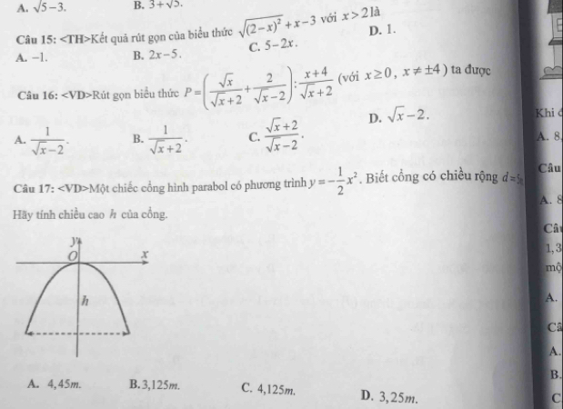 A. sqrt(5)-3. B. 3+sqrt(2). 
Câu 15: ∠ TH>K ết quả rút gọn của biểu thức sqrt((2-x)^2)+x-3 với x>2la D. 1.
A. −1. B. 2x-5. C. 5-2x. 
Câu 16: ∠ VD>R út gọn biểu thức P=( sqrt(x)/sqrt(x)+2 + 2/sqrt(x)-2 ): (x+4)/sqrt(x)+2  (với x≥ 0,x!= ± 4) ta được
A.  1/sqrt(x)-2 . B.  1/sqrt(x)+2 . C.  (sqrt(x)+2)/sqrt(x)-2 . D. sqrt(x)-2. 
Khi đ
A. 8.
Câu 17: ∠ VD>M( 6t chiếc cổng hình parabol có phương trình y=- 1/2 x^2. Biết cổng có chiều rộng d=5 Câu
A. 8
Hãy tính chiều cao ½ của cồng.
Câ
1,3
mộ
A.
Câ
A.
B.
A. 4,45m. B. 3,125m. C. 4,125m. D. 3,25m.
C