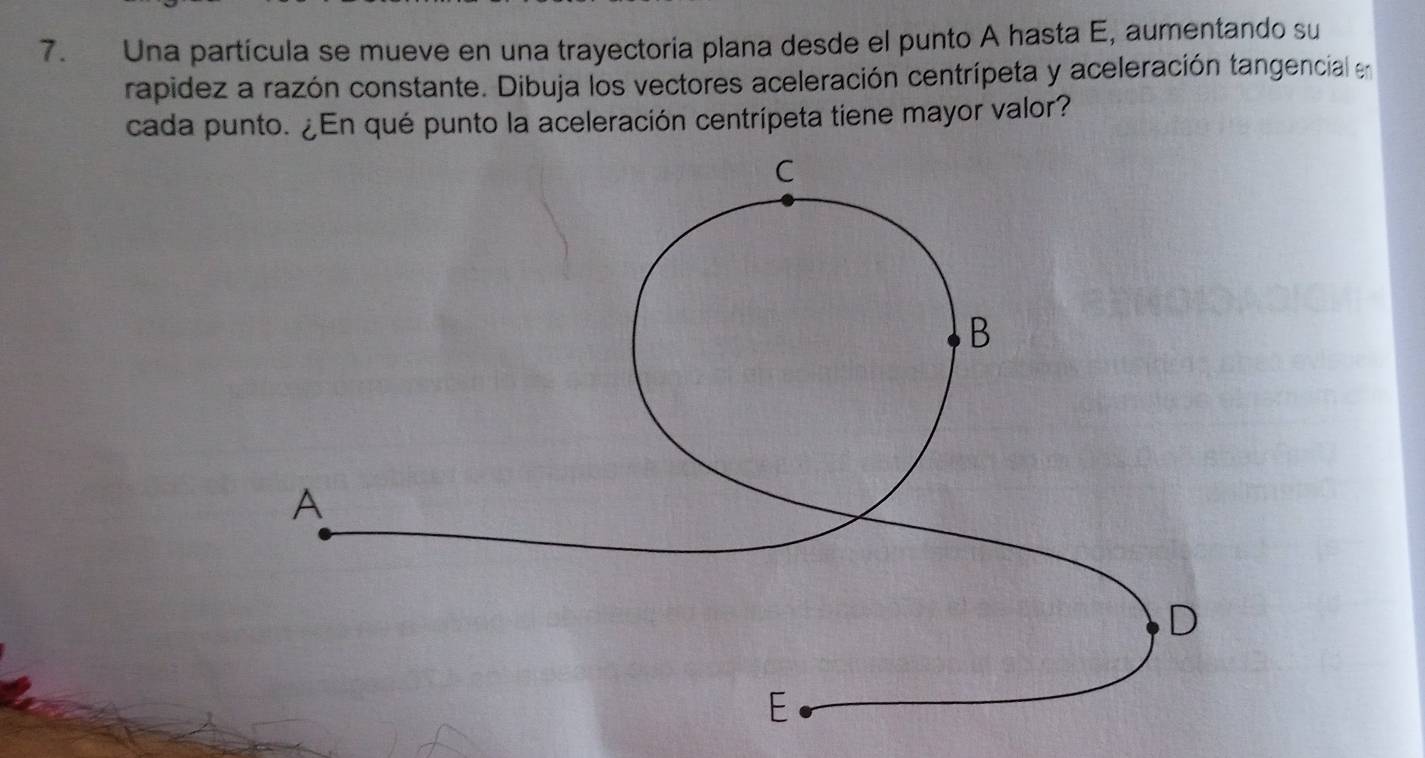 Una partícula se mueve en una trayectoria plana desde el punto A hasta E, aumentando su 
rapidez a razón constante. Dibuja los vectores aceleración centrípeta y aceleración tangencial en 
cada punto. ¿En qué punto la aceleración centrípeta tiene mayor valor?