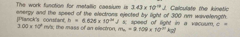 The work function for metallic caesium is 3.43* 10^(-19)J. . Calculate the kinetic 
energy and the speed of the electrons ejected by light of 300 nm wavelength. 
[Planck's constant, h=6.626* 10^(-34)J s; speed of light in a vacuum, c=
3.00* 10^8m/s; the mass of an electron, m_e,=9.109* 10^(-31)kg]