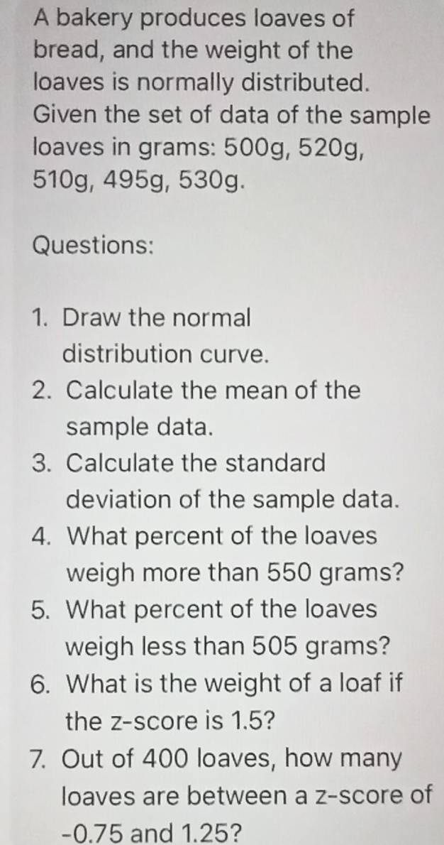 A bakery produces loaves of 
bread, and the weight of the 
loaves is normally distributed. 
Given the set of data of the sample 
loaves in grams: 500g, 520g,
510g, 495g, 530g. 
Questions: 
1. Draw the normal 
distribution curve. 
2. Calculate the mean of the 
sample data. 
3. Calculate the standard 
deviation of the sample data. 
4. What percent of the loaves 
weigh more than 550 grams? 
5. What percent of the loaves 
weigh less than 505 grams? 
6. What is the weight of a loaf if 
the z-score is 1.5? 
7. Out of 400 loaves, how many 
loaves are between a z-score of
-0.75 and 1.25?