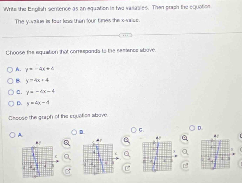 Write the English sentence as an equation in two variables. Then graph the equation.
The y -value is four less than four times the x -value.
Choose the equation that corresponds to the sentence above.
A. y=-4x+4
B. y=4x+4
C. y=-4x-4
D. y=4x-4
Choose the graph of the equation above.
D.
A.
B.
C.