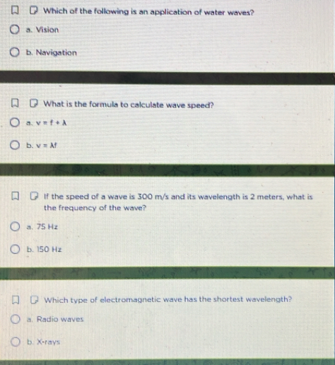 Which of the following is an application of water waves?
a. Vision
b. Navigation
What is the formula to calculate wave speed?
a、 v=f+lambda
b. v=lambda f
If the speed of a wave is 300 m/s and its wavelength is 2 meters, what is
the frequency of the wave?
a. 75 Hz
b. 150 Hz
Which type of electromagnetic wave has the shortest wavelength?
a. Radio waves
b. X -rays