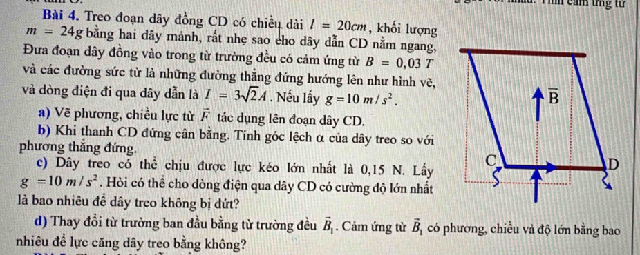 a . T ình cảm tng từ
Bài 4. Treo đoạn dây đồng CD có chiều dài l=20cm , khối lượng
m=24g bằng hai dây mảnh, rất nhẹ sao cho dây dẫn CD nằm ngang,
Đưa đoạn dây đồng vào trong từ trường đều có cảm ứng từ B=0,03T
và các đường sức từ là những đường thẳng đứng hướng lên như hình vẽ,
và dòng điện đi qua dây dẫn là I=3sqrt(2)A. Nếu lấy g=10m/s^2.
a) Vẽ phương, chiều lực từ vector F tác dụng lên đoạn dây CD.
b) Khi thanh CD đứng cân bằng. Tính góc lệch α của dây treo so với
phương thắng đứng. 
c) Dây treo có thể chịu được lực kéo lớn nhất là 0,15 N. Lấy
g=10m/s^2. Hòi có thể cho dòng điện qua dây CD có cường độ lớn nhất
là bao nhiêu để dây treo không bị đứt?
d) Thay đổi từ trường ban đầu bằng từ trường đều vector B_1. Cảm ứng từ vector B_1 có phương, chiều và độ lớn bằng bao
nhiêu đề lực căng dây treo bằng không?