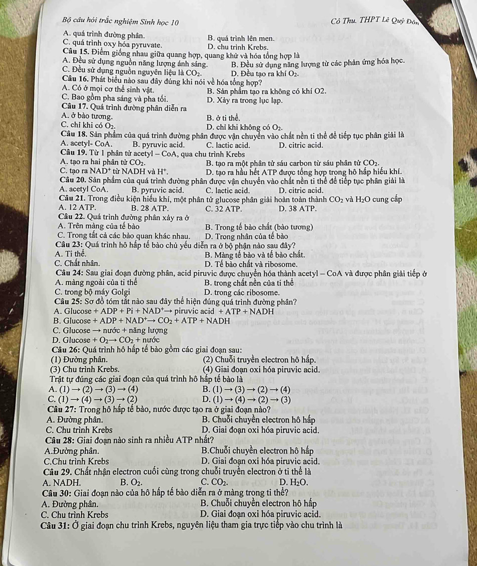 Bộ câu hỏi trắc nghiệm Sinh học 10  ô Thu, THPT Lê Quý Đôn
A. quá trình đường phân. B. quá trình lên men.
C. quá trình oxy hóa pyruvate. D. chu trình Krebs.
Câu 15. Điểm giống nhau giữa quang hợp, quang khử và hóa tổng hợp là
A. Đều sử dụng nguồn năng lượng ánh sáng. B. Đều sử dụng năng lượng từ các phản ứng hóa học.
C. Đều sử dụng nguồn nguyên liệu laCO_2. D. Đều tạo ra khí O2.
Câu 16. Phát biểu nào sau đây đúng khi nói về hóa tổng hợp?
A. Có ở mọi cơ thể sinh vật. B. Sản phẩm tạo ra không có khí O2.
C. Bao gồm pha sáng và pha tối. D. Xảy ra trong lục lạp.
Câu 17. Quá trình đường phân diễn ra
A. ở bào tương. B. ở ti thể.
C. chỉ khi có O₂. D. chỉ khi không có O_2.
Câu 18. Sản phẩm của quá trình đường phân được vận chuyển vào chất nền ti thể để tiếp tục phân giải là
A. acetyl- CoA. B. pyruvic acid. C. lactic acid. D. citric acid.
Câu 19. Từ 1 phân tử acetyl -CoA , qua chu trình Krebs
A. tạo ra hai phân tirCO_2. B. tạo ra một phân tử sáu carbon từ sáu phân tử CO_2.
C. tạo ra NAD^+ từ N ADH và H^+. D. tạo ra hầu hết ATP được tổng hợp trong hô hấp hiếu khí.
Câu 20. Sản phẩm của quá trình đường phân được vận chuyền vào chất nền ti thể để tiếp tục phân giải là
A. acetyl CoA. B. pyruvic acid. C. lactic acid. D. citric acid.
Câu 21. Trong điều kiện hiểu khí, một phân tử glucose phân giải hoàn toàn thành CO_2 và H_2O cung cấp
A. 12 ATP. B. 28 ATP. C. 32 ATP. D. 38 ATP.
Câu 22. Quá trình đường phân xảy ra ở
A. Trên màng của tế bào B. Trong tế bào chất (bào tương)
C. Trong tất cả các bào quan khác nhau. D. Trong nhân của tế bào
Câu 23: Quá trình hô hấp tế bào chủ yếu diễn ra ở bộ phận nào sau đây?
A. Ti thể. B. Màng tế bào và tế bào chất.
C. Chất nhân. D. Tế bào chất và ribosome.
Câu 24: Sau giai đoạn đường phân, acid piruvic được chuyển hóa thành acetyl - CoA và được phân giải tiếp ở
A. màng ngoài của ti thể  B. trong chất nền của ti thể
C. trong bộ máy Golgi D. trong các ribosome.
Câu 25: Sơ đồ tóm tắt nào sau đây thể hiện đúng quá trình đường phân?
A. Glucose +ADP+Pi+NAD^+ → piruvic acid +ATP+NADH
B. Glucose +ADP+NAD^+to CO_2+ATP+NADH
C. Glucose → nước + năng lượng
D. Glucose +O_2to CO_2+nudc
Câu 26: Quá trình hô hấp tế bào gồm các giai đoạn sau:
(1) Đường phân. (2) Chuỗi truyền electron hô hấp.
(3) Chu trình Krebs. (4) Giai đoạn oxi hóa piruvic acid.
Trật tự đúng các giai đoạn của quá trình hô hấp tế bào là
A. (1) → (2) → (3)to (4) B. (1)to (3)to (2)to (4)
C. (1) → (4)to (3)to (2) D. (1)to (4)to (2)to (3)
Câu 27: Trong hô hấp tế bào, nước được tạo ra ở giai đoạn nào?
A. Đường phân. B. Chuỗi chuyền electron hô hấp
C. Chu trình Krebs D. Giai đoạn oxi hóa piruvic acid.
Câu 28: Giai đoạn nào sinh ra nhiều ATP nhất?
A.Đường phân.  B.Chuỗi chuyền electron hô hấp
C.Chu trình Krebs D. Giai đoạn oxi hóa piruvic acid.
Câu 29. Chất nhận electron cuối cùng trong chuỗi truyền electron ở ti thể là
A. NADH. B. O_2. C. CO_2. D. H_2O.
Câu 30: Giai đoạn nào của hô hấp tế bào diễn ra ở màng trong ti thể?
A. Đường phân.  B. Chuỗi chuyền electron hô hấp
C. Chu trình Krebs D. Giai đoạn oxi hóa piruvic acid.
Câu 31: Ở giai đoạn chu trình Krebs, nguyên liệu tham gia trực tiếp vào chu trình là
