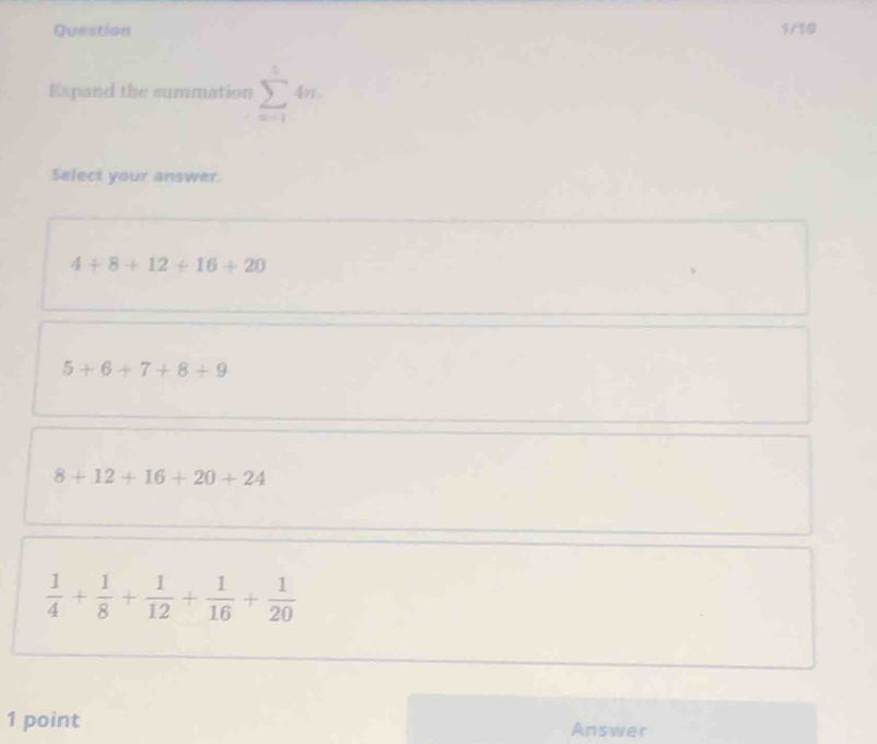 Question 1/10
Expand the summation sumlimits _(n=1)^54n. 
Select your answer
4+8+12+16+20
5+6+7+8+9
8+12+16+20+24
 1/4 + 1/8 + 1/12 + 1/16 + 1/20 
1 point Answer