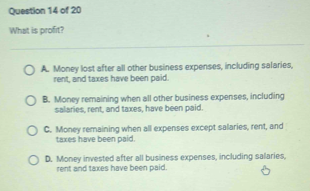 What is profit?
A. Money lost after all other business expenses, including salaries,
rent, and taxes have been paid.
B. Money remaining when all other business expenses, including
salaries, rent, and taxes, have been paid.
C. Money remaining when all expenses except salaries, rent, and
taxes have been paid.
D. Money invested after all business expenses, including salaries,
rent and taxes have been paid.