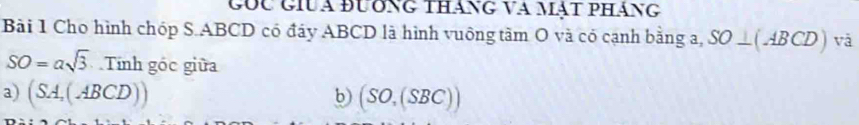 Gốu giua đương tháng và mật pháng 
Bài 1 Cho hình chóp S. ABCD có đáy ABCD là hình vuông tâm O và có cạnh bằng a, SO⊥ (ABCD) vǎ
SO=asqrt(3). 110 h góc giữa 
a) (SA,(ABCD)) b) (SO,(SBC))