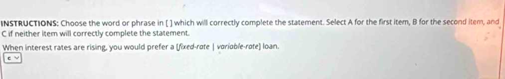 INSTRUCTIONS: Choose the word or phrase in [ ] which will correctly complete the statement. Select A for the first item, B for the second item, and 
C if neither item will correctly complete the statement. 
When interest rates are rising, you would prefer a [fixed-rate | variable-rate] loan. 
C