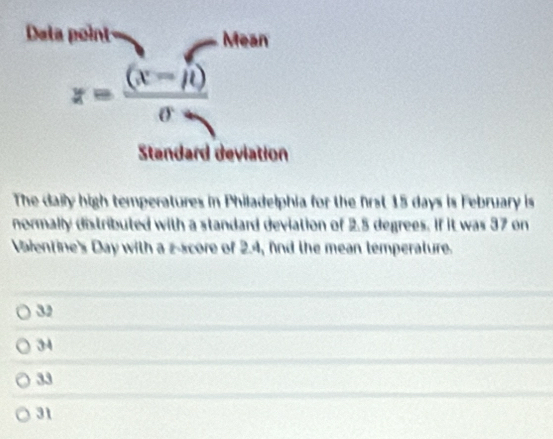 Dala point- Mean
x= ((x-mu ))/sigma  
Standard deviation
The daily high temperatures in Philadelphia for the first 15 days is February is
normally distributed with a standard deviation of 2.5 degrees. If it was 37 on
Valentine's Day with a z-score of 2.4, fnd the mean temperature.
39
34
33
31