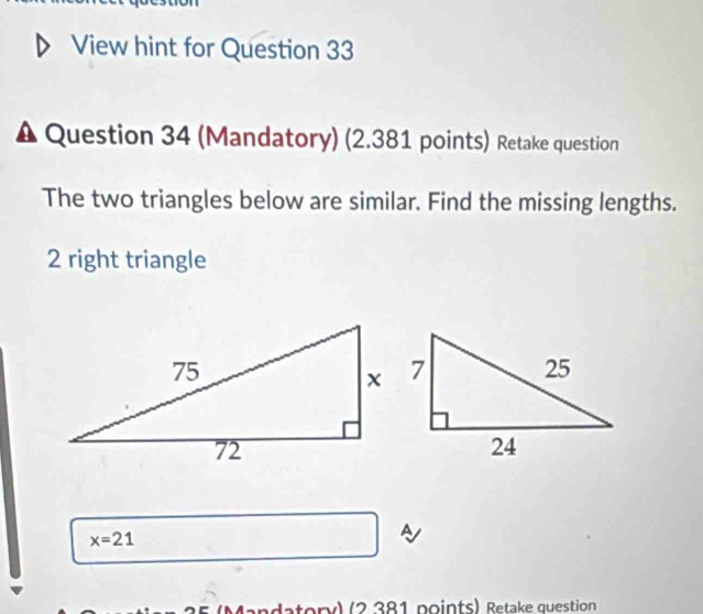 View hint for Question 33 
Δ Question 34 (Mandatory) (2.381 points) Retake question 
The two triangles below are similar. Find the missing lengths. 
2 right triangle
x=21
A 
datory) (2 381 points) Retake question