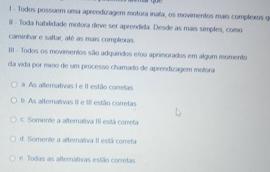 Todos possuem uma aprendizagem motora inata, os movimentos mais complexos q
II - Toda habilidade motora deve ser aprendida. Desde as mais simples, como
caminhar e saltar, até as mais complexas.
III - Todos os movimentos são adquiridos e/ou aprimorados em algum momento
da vida por meio de um processo chamado de aprendizagem motora
a. As alternativas I e II estão corretas
b. As alternativas II e III estão corretas
c. Somente a alternativa III está correta
d. Somente a alternativa II está correta
e. Todas as alternativas estão corretas