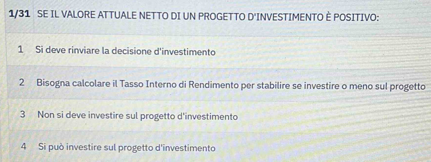 1/31 SE IL VALORE ATTUALE NETTO DI UN PROGETTO D'INVESTIMENTO È POSITIVO:
1 Si deve rinviare la decisione d'investimento
2 Bisogna calcolare il Tasso Interno di Rendimento per stabilire se investire o meno sul progetto
3 Non si deve investire sul progetto d'investimento
4 Si può investire sul progetto d'investimento