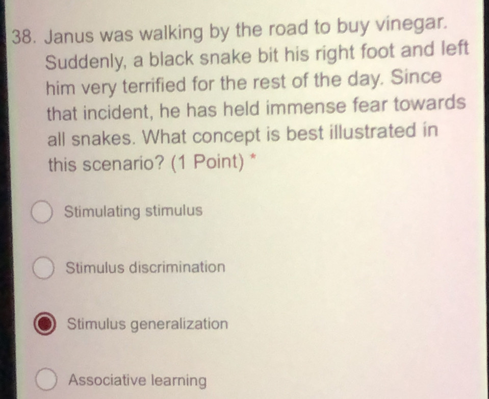 Janus was walking by the road to buy vinegar.
Suddenly, a black snake bit his right foot and left
him very terrified for the rest of the day. Since
that incident, he has held immense fear towards
all snakes. What concept is best illustrated in
this scenario? (1 Point) *
Stimulating stimulus
Stimulus discrimination
Stimulus generalization
Associative learning