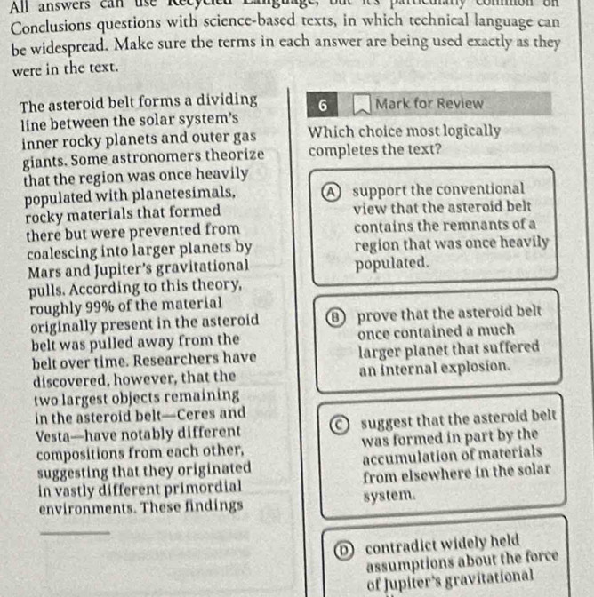 All answers can use Recycied Language, but its particulanly common on
Conclusions questions with science-based texts, in which technical language can
be widespread. Make sure the terms in each answer are being used exactly as they
were in the text.
The asteroid belt forms a dividing 6 Mark for Review
line between the solar system's
inner rocky planets and outer gas Which choice most logically
giants. Some astronomers theorize completes the text?
that the region was once heavily
populated with planetesimals, A support the conventional
rocky materials that formed view that the asteroid belt
there but were prevented from contains the remnants of a
coalescing into larger planets by region that was once heavily
Mars and Jupiter’s gravitational populated.
pulls. According to this theory,
roughly 99% of the material
originally present in the asteroid B prove that the asteroid belt
belt was pulled away from the once contained a much
belt over time. Researchers have larger planet that suffered
discovered, however, that the an internal explosion.
two largest objects remaining
in the asteroid belt—Ceres and
Vesta—have notably different suggest that the asteroid belt
compositions from each other, was formed in part by the
suggesting that they originated accumulation of materials
in vastly different primordial from elsewhere in the solar
environments. These findings system.
_
D contradict widely held
assumptions about the force
of Jupiter's gravitational