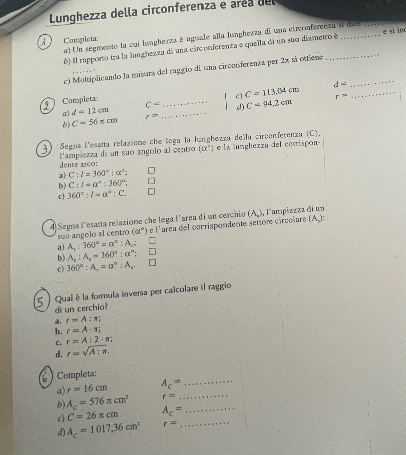 Lunghezza della circonferenza e area del
a) Un segmento la cui lunghezza è uguale alla lunghezza di una circonferenza si dice
_
Completa:
b) Il rapporto tra la lunghezza di una circonferenza e quella di un suo diametro è _e si in
c) Moltiplicando la misura del raggio di una circonferenza per 2π si ottiene_
d=
Completa:
a) d=12cm C= _ _c) C=113,04cm
d) C=94,2cm r=
_
b) C=56π cm r=
: Segna l’esatta relazione che lega la lunghezza della circonferenza (C),
l’ampiezza di un suo angolo al centro (alpha°) e la lunghezza del corrispon-
dente arco:
a) C:l=360°:alpha°;
b) C:l=alpha°:360°;
c) 360°:l=alpha°:C.
4 Segna l’esatta relazione che lega l’area di un cerchio (A₆), l’ampiezza di un (A_s):
suo angolo al centro (alpha°) e l’area del corrispondente settore circolare
a) A_s:360°=alpha°:A_c;
b) A_c:A_s=360°:alpha°;
c) 360°:A_c=alpha°:A_s.
Qual è la formula inversa per calcolare il raggio
di un cerchio?
a. r=A:π ;
b. r=A· π ;
C. r=A:2· π ;
d. r=sqrt(A:π ).
Completa:
a) r=16cm
_ A_c=
b) A_c=576π cm^2 r= _
c) C=26π cm A_c= _
d) A_c=1017,36cm^2 r= _