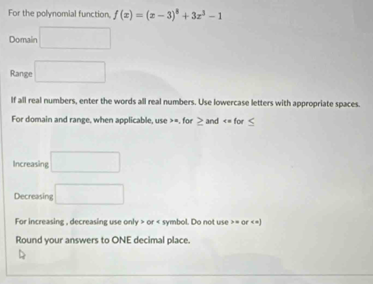 For the polynomial function, f(x)=(x-3)^8+3x^3-1
Domain □ 
Range □ 
If all real numbers, enter the words all real numbers. Use lowercase letters with appropriate spaces. 
For domain and range, when applicable, use = for ≥ and
Increasing □ 
Decreasing □ 
For increasing , decreasing use only > or < symbol. Do not use  = or