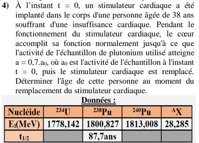 À l'instant t=0 , un stimulateur cardiaque a été
implanté dans le corps d'une personne âgée de 38 ans
souffrant d'une insuffisance cardiaque. Pendant le
fonctionnement du stimulateur cardiaque, le cœur
accomplit sa fonction normalement jusqu'à ce que
l'activité de l'échantillon de plutonium utilisé atteigne
a=0,7.a_0 , où a est l'activité de l'échantillon à l'instant
t=0 , puis le stimulateur cardiaque est remplacé.
Déterminer l'âge de cette personne au moment du
remplacement du stimulateur cardiaque.
Données :