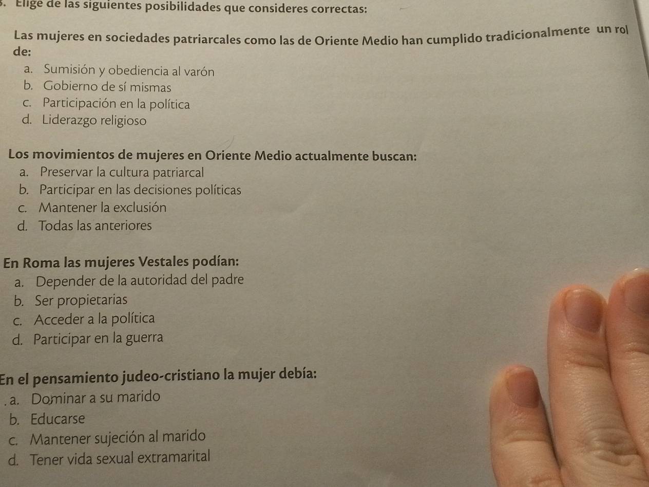 Éligé de las siguientes posibilidades que consideres correctas:
Las mujeres en sociedades patriarcales como las de Oriente Medio han cumplido tradicionalmente un rol
de:
a. Sumisión y obediencia al varón
b. Gobierno de sí mismas
c. Participación en la política
d. Liderazgo religioso
Los movimientos de mujeres en Oriente Medio actualmente buscan:
a. Preservar la cultura patriarcal
b. Participar en las decisiones políticas
c. Mantener la exclusión
d. Todas las anteriores
En Roma las mujeres Vestales podían:
a. Depender de la autoridad del padre
b. Ser propietarias
c. Acceder a la política
d. Participar en la guerra
En el pensamiento judeo-cristiano la mujer debía:
a. Dominar a su marido
b. Educarse
c. Mantener sujeción al marido
d. Tener vida sexual extramarital