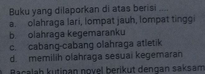 Buku yang dilaporkan di atas berisi
a. olahraga lari, lompat jauh, lompat tinggi
b. olahraga kegemaranku
c. cabang-cabang olahraga atletik
d. memilih olahraga sesuai kegemaran
Bacalah kutipan novel berikut dengan saksam