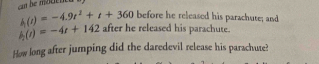 h_1(t)=-4.9t^2+t+360 before he released his parachute; and
h_2(t)=-4t+142 after he released his parachute. 
How long after jumping did the daredevil release his parachute?