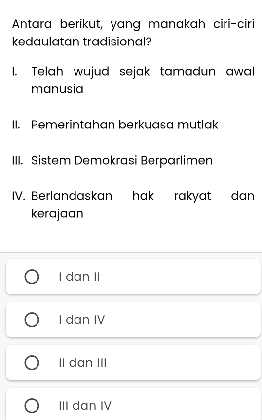 Antara berikut, yang manakah ciri-ciri
kedaulatan tradisional?
1. Telah wujud sejak tamadun awal
manusia
II. Pemerintahan berkuasa mutlak
III. Sistem Demokrasi Berparlimen
IV. Berlandaskan hak rakyat dan
kerajaan
I dan II
I dan IV
II dan III
III dan IV