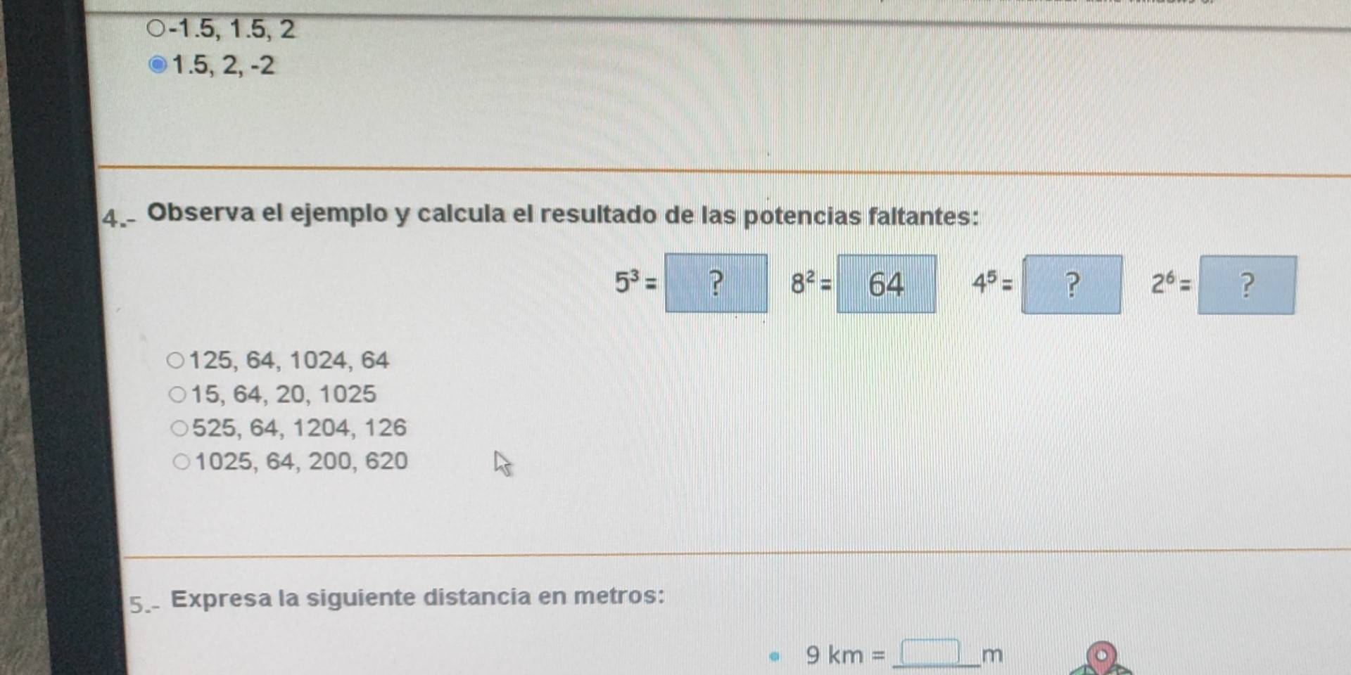 -1.5, 1.5, 2
1. 5, 2, -2
4. Observa el ejemplo y calcula el resultado de las potencias faltantes:
5^3= ? 8^2= 64 4^5= ? 2^6= ?
125, 64, 1024, 64
15, 64, 20, 1025
525, 64, 1204, 126
1025, 64, 200, 620
5. Expresa la siguiente distancia en metros:
9km=_ □ m