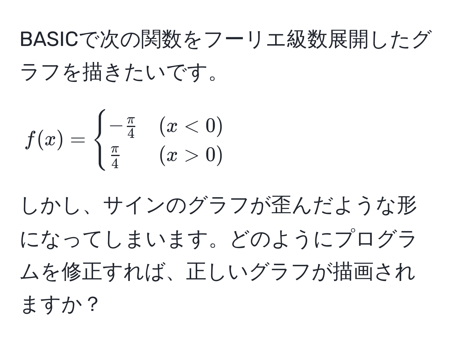 BASICで次の関数をフーリエ級数展開したグラフを描きたいです。  
$f(x)= begincases 
- π/4  & (x<0)  
 π/4  & (x>0) 
endcases$  
しかし、サインのグラフが歪んだような形になってしまいます。どのようにプログラムを修正すれば、正しいグラフが描画されますか？