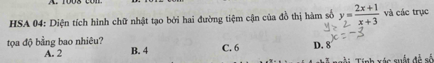 1008 con
HSA 04: Diện tích hình chữ nhật tạo bởi hai đường tiệm cận của đồ thị hàm số y= (2x+1)/x+3  và các trục
tọa độ bằng bao nhiêu? C. 6
A. 2 B. 4 D. 8
Tính xác suất đễ số