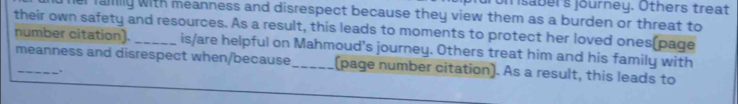 om saber's journey. Others treat 
dher faiily with meanness and disrespect because they view them as a burden or threat to 
their own safety and resources. As a result, this leads to moments to protect her loved ones(page 
number citation). is/are helpful on Mahmoud's journey. Others treat him and his family with 
meanness and disrespect when/because (page number citation). As a result, this leads to 
.