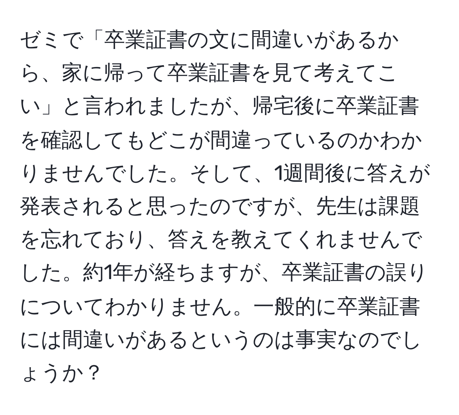 ゼミで「卒業証書の文に間違いがあるから、家に帰って卒業証書を見て考えてこい」と言われましたが、帰宅後に卒業証書を確認してもどこが間違っているのかわかりませんでした。そして、1週間後に答えが発表されると思ったのですが、先生は課題を忘れており、答えを教えてくれませんでした。約1年が経ちますが、卒業証書の誤りについてわかりません。一般的に卒業証書には間違いがあるというのは事実なのでしょうか？