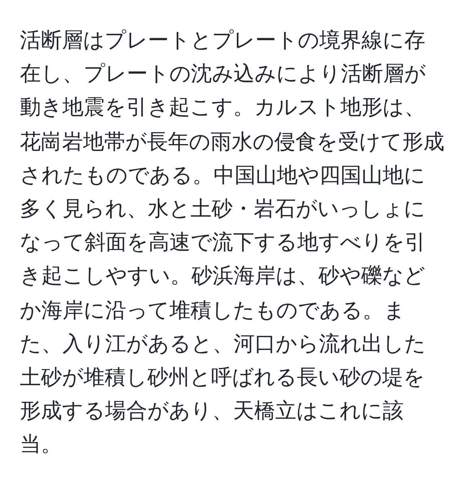 活断層はプレートとプレートの境界線に存在し、プレートの沈み込みにより活断層が動き地震を引き起こす。カルスト地形は、花崗岩地帯が長年の雨水の侵食を受けて形成されたものである。中国山地や四国山地に多く見られ、水と土砂・岩石がいっしょになって斜面を高速で流下する地すべりを引き起こしやすい。砂浜海岸は、砂や礫などか海岸に沿って堆積したものである。また、入り江があると、河口から流れ出した土砂が堆積し砂州と呼ばれる長い砂の堤を形成する場合があり、天橋立はこれに該当。