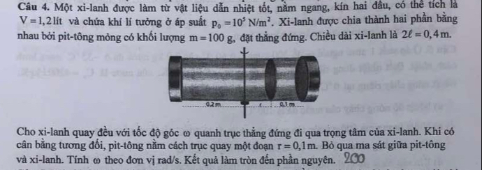 Một xi-lanh được làm từ vật liệu dẫn nhiệt tốt, nằm ngang, kín hai đầu, có thể tích là
V=1,2 lít và chứa khí lí tưởng ở áp suất p_0=10^5N/m^2. Xi-lanh được chia thành hai phần bằng 
nhau bởi pit-tông mỏng có khối lượng m=100g , đặt thẳng đứng. Chiều dài xi-lanh là 2ell =0,4m.
0,2 m 01m
Cho xi-lanh quay đều với tốc độ góc ω quanh trục thẳng đứng đi qua trọng tâm của xi-lanh. Khi có 
cân bằng tương đổi, pit-tông nằm cách trục quay một đoạn r=0,1m. Bỏ qua ma sát giữa pit-tông 
và xi-lanh. Tính ω theo đơn vị rad/s. Kết quả làm tròn đến phần nguyên.