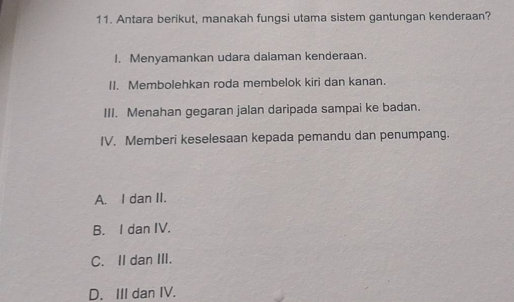 Antara berikut, manakah fungsi utama sistem gantungan kenderaan?
I. Menyamankan udara dalaman kenderaan.
II. Membolehkan roda membelok kiri dan kanan.
III. Menahan gegaran jalan daripada sampai ke badan.
IV. Memberi keselesaan kepada pemandu dan penumpang.
A. I dan II.
B. I dan IV.
C. II dan III.
D. III dan IV.