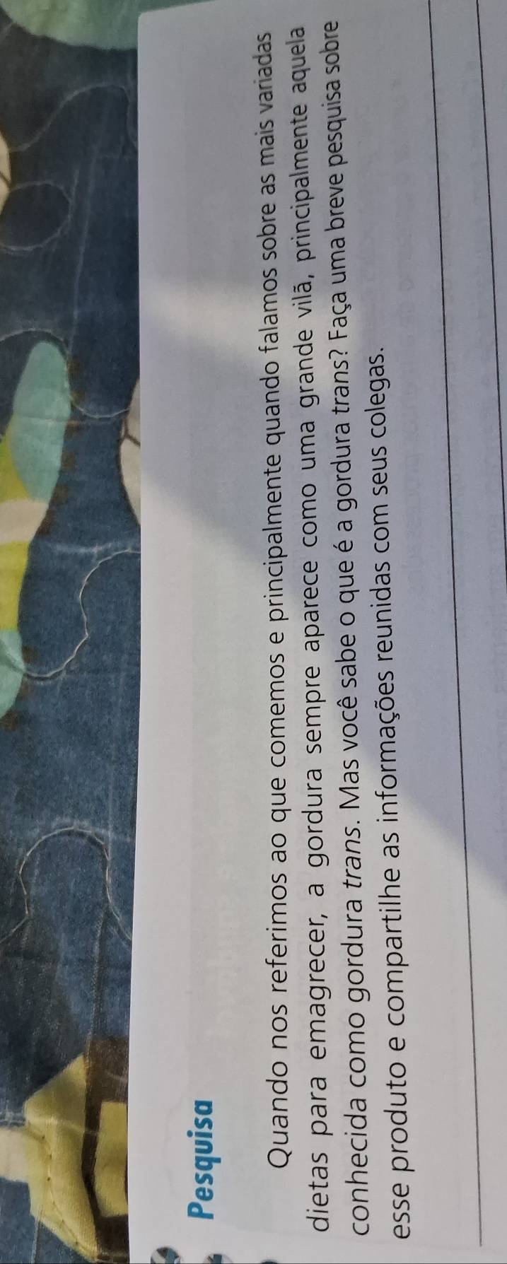 Pesquisa 
Quando nos referimos ao que comemos e principalmente quando falamos sobre as mais variadas 
dietas para emagrecer, a gordura sempre aparece como uma grande vilã, principalmente aquela 
conhecida como gordura trans. Mas você sabe o que é a gordura trans? Faça uma breve pesquisa sobre 
esse produto e compartilhe as informações reunidas com seus colegas.