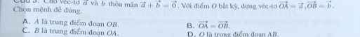 Cứu 3. Cho vec-tơ đ và ở thỏa mãn vector a+vector b=vector 0
Chọn mệnh đề đúng. . Với điểm 0 bắt kỳ, dựng véc-tơ vector OA=vector a, vector OB=vector b.
A. A là trung điểm đoạn OB. B. vector OA=vector OB.
C. B là trung điểm đoạn OA. D. O là trung điểm đoan AB.