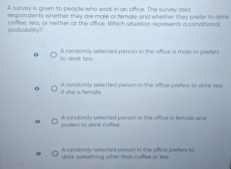 A survey is given to people who work in an office. The survey asks
respondents whether they are male or female and whether they prefer to drink
coffee, tea, or neither at the office. Which situation represents a conditional
probability?
A randomly selected person in the office is male or prefers
to drink tea.
A randomly selected person in the office prefers to drink tea
if she is female.
A randomly selected person in the office is female and
prefers to drink coffee.
A randomly selected person in the office prefers to
drink something other than coffee or tea.