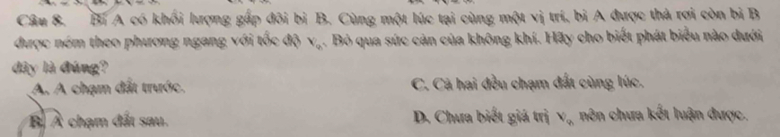 Bi A có khối lượng gấp đôi bì B. Cùng một lúc tại cùng một vị trí, bi A được thà rơi còn bi B
được ném theo phương ngang với tốc độ V_o. Bỏ qua sức cản của không khí. Hãy cho biết phát biểu nào dưới
dây là đúng?
A. A chạm đất trước. C. Cá hai đều chạm đất cùng lúc.
Bộ À chạm đất sau. D. Chưa biết giá trị V_q nên chưa kết luận được.